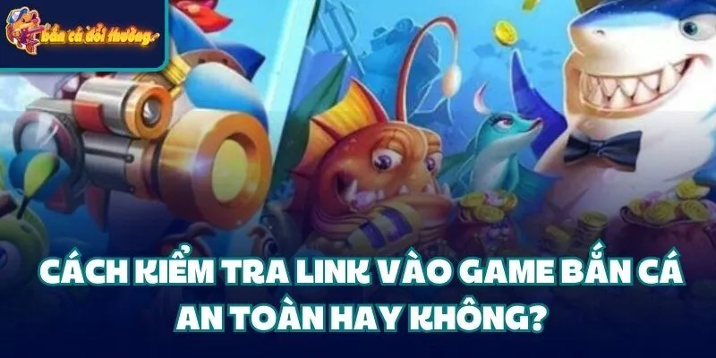 Cách kiểm tra link vào game bắn cá an toàn hay không?