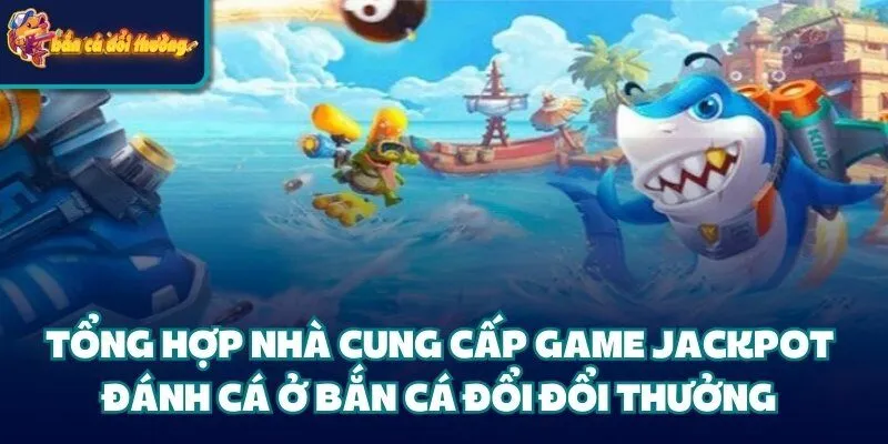 Tổng hợp nhà cung cấp game Jackpot đánh cá ở bắn cá đổi đổi thưởng